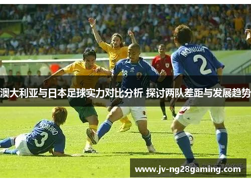 澳大利亚与日本足球实力对比分析 探讨两队差距与发展趋势