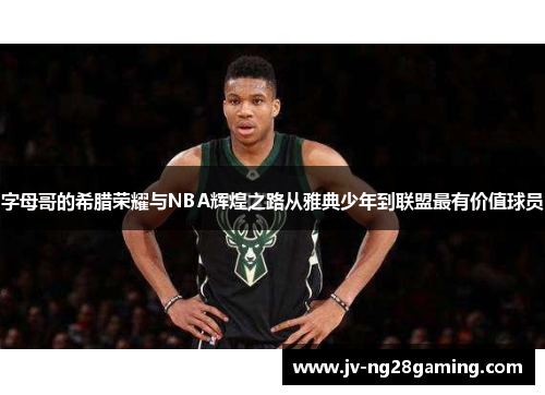 字母哥的希腊荣耀与NBA辉煌之路从雅典少年到联盟最有价值球员