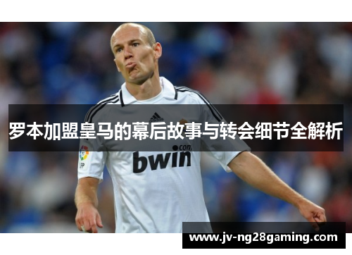 罗本加盟皇马的幕后故事与转会细节全解析 罗本加盟皇马的幕后故事与转会细节全解析