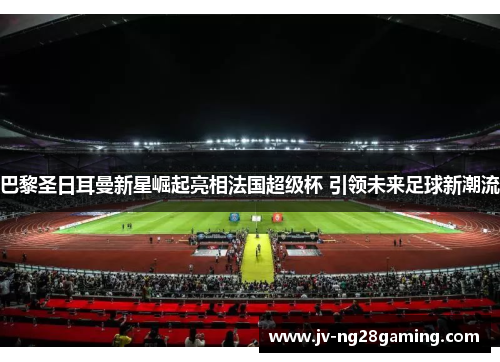 巴黎圣日耳曼新星崛起亮相法国超级杯 引领未来足球新潮流 巴黎圣日耳曼新星崛起亮相法国超级杯 引领未来足球新潮流