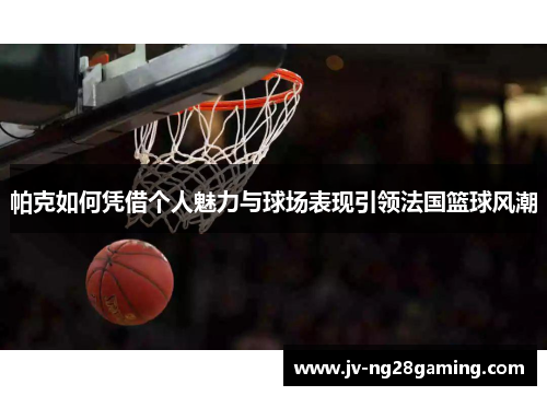 帕克如何凭借个人魅力与球场表现引领法国篮球风潮