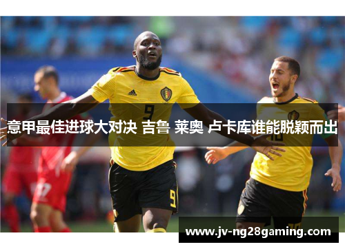 意甲最佳进球大对决 吉鲁 莱奥 卢卡库谁能脱颖而出 意甲最佳进球大对决 吉鲁 莱奥 卢卡库谁能脱颖而出