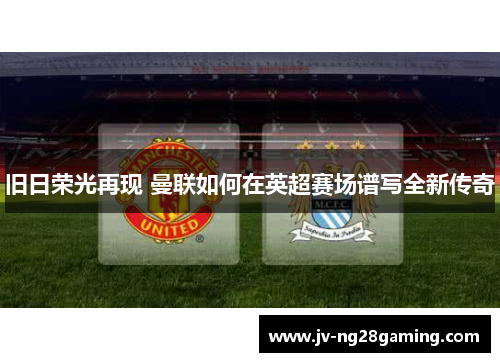 旧日荣光再现 曼联如何在英超赛场谱写全新传奇 旧日荣光再现 曼联如何在英超赛场谱写全新传奇