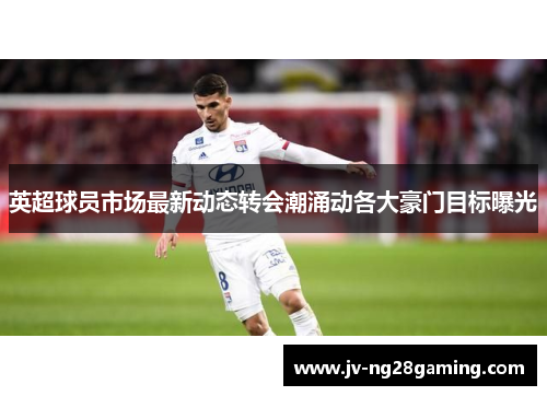 英超球员市场最新动态转会潮涌动各大豪门目标曝光 英超球员市场最新动态转会潮涌动各大豪门目标曝光