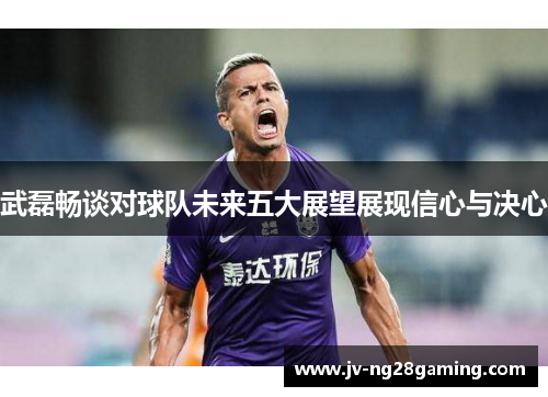 武磊畅谈对球队未来五大展望展现信心与决心