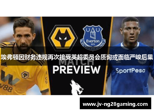 埃弗顿因财务违规再次接受英超委员会质询或面临严峻后果 埃弗顿因财务违规再次接受英超委员会质询或面临严峻后果