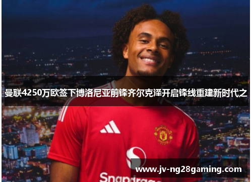 曼联4250万欧签下博洛尼亚前锋齐尔克泽开启锋线重建新时代之