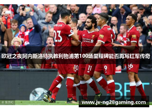 欧冠之夜阿内斯洛特执教利物浦第100场里程碑能否再写红军传奇 欧冠之夜阿内斯洛特执教利物浦第100场里程碑能否再写红军传奇