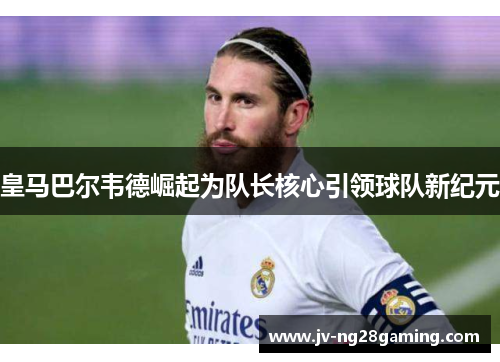 皇马巴尔韦德崛起为队长核心引领球队新纪元