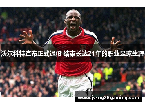 沃尔科特宣布正式退役 结束长达21年的职业足球生涯 沃尔科特宣布正式退役 结束长达21年的职业足球生涯
